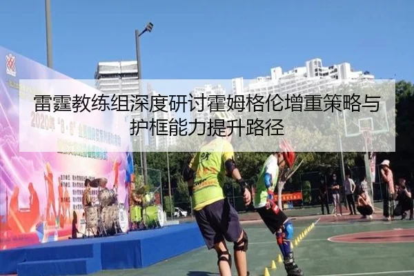 雷霆教练组深度研讨霍姆格伦增重策略与护框能力提升路径
