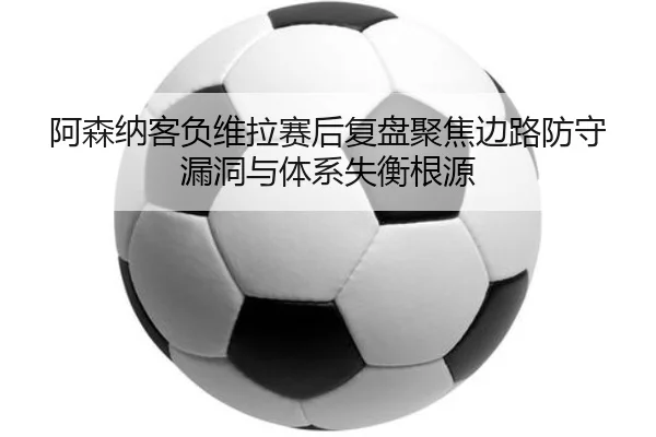 阿森纳客负维拉赛后复盘聚焦边路防守漏洞与体系失衡根源