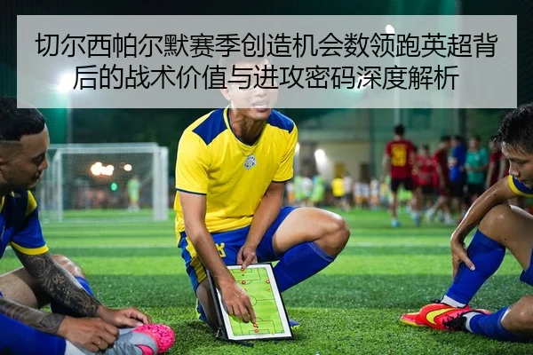 切尔西帕尔默赛季创造机会数领跑英超背后的战术价值与进攻密码深度解析