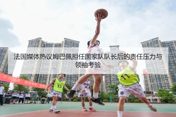 法国媒体热议姆巴佩担任国家队队长后的责任压力与领袖考验
