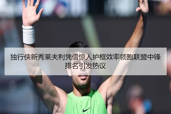 独行侠新秀莱夫利凭借惊人护框效率领跑联盟中锋排名引发热议