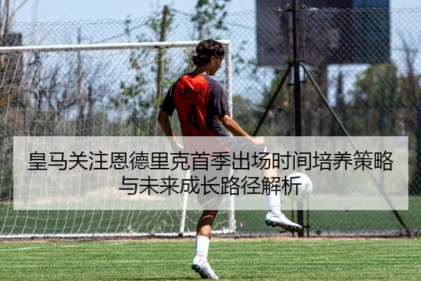 皇马关注恩德里克首季出场时间培养策略与未来成长路径解析