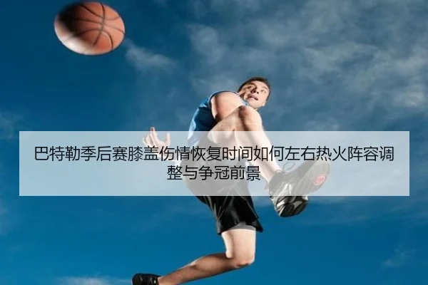 巴特勒季后赛膝盖伤情恢复时间如何左右热火阵容调整与争冠前景