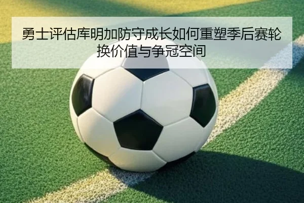 勇士评估库明加防守成长如何重塑季后赛轮换价值与争冠空间