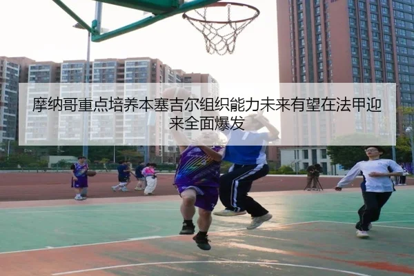 摩纳哥重点培养本塞吉尔组织能力未来有望在法甲迎来全面爆发