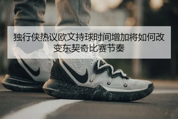 独行侠热议欧文持球时间增加将如何改变东契奇比赛节奏