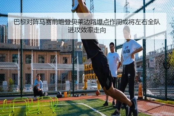 巴黎对阵马赛前瞻登贝莱边路爆点作用或将左右全队进攻效率走向