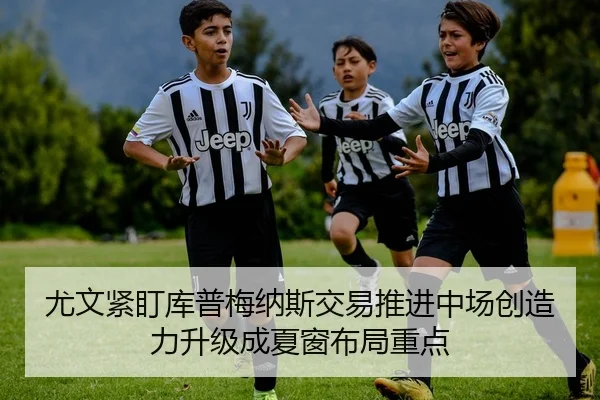 尤文紧盯库普梅纳斯交易推进中场创造力升级成夏窗布局重点